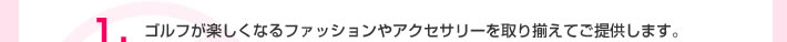 1.ゴルフが楽しくなるファッションやアクセサリーを取り揃えてご提供します。