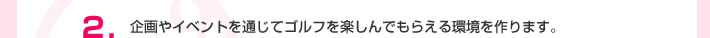 2.企画やイベントを通じてゴルフを楽しんでもらえる環境を作ります。