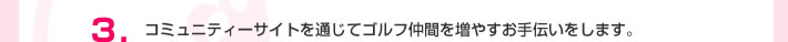 3.コミュニティーサイトを通じてゴルフ仲間を増やすお手伝いをします。