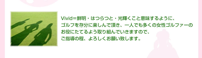 Vivid＝鮮明・はつらつと・光輝くこと意味するように、ゴルフを存分に楽しんで頂き、一人でも多くの女性ゴルファーのお役にたてるよう取り組んでいきますので、ご指導の程、よろしくお願い致します。