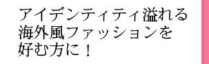 アイデンティティ溢れる海外風ファッションを好む方に！