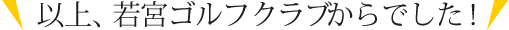 以上、若宮ゴルフクラブからでした！