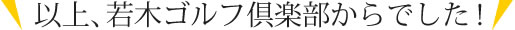 以上、若木ゴルフ倶楽部からでした！