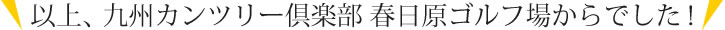 以上、九州カンツリー倶楽部 春日原ゴルフ場からでした！
