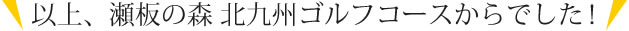 以上、瀬板の森　北九州ゴルフコースからでした！