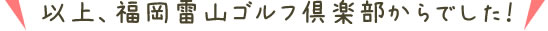 以上、福岡雷山ゴルフ倶楽部からでした!