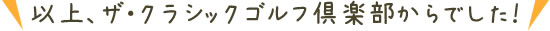 以上、ザ・クラシックゴルフ倶楽部からでした！