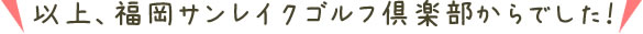 以上、福岡サンレイクゴルフ倶楽部からでした!