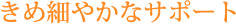 きめ細やかなサポート
