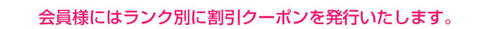 会員様にはランク別に割引クーポンを発行いたします。