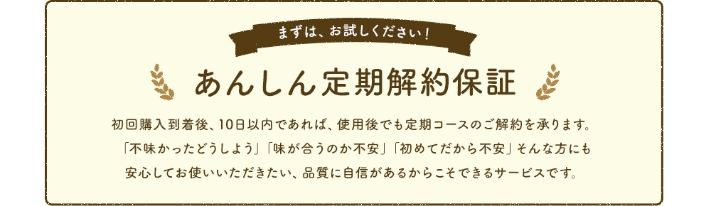 あんしん定期解約保証 初回購入到着後、10日以内であれば、使用後でも定期コースのご解約を承ります。「不味かったどうしよう」「味が合うのか不安」「初めてだから不安」そんな方にも安心してお使いいただきたい、品質に自信があるからこそできるサービスです。