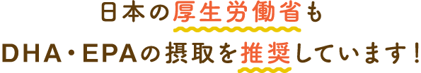 日本の厚生労働省もDHA・EPAの摂取を推奨しています！