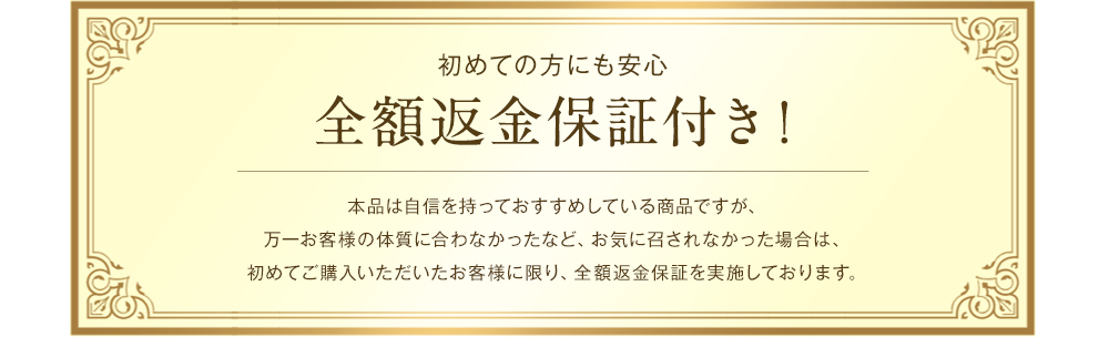 初めての方にも安心 全額返金保証付き！本品は自信を持っておすすめしている商品ですが、万一お客様の体質に合わなかったなど、お気に召されなかった場合は、初めてご購入いただいたお客様に限り、全額返金保証を実施しております。