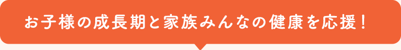 お子様の成長期と家族みんなの健康を応援!
