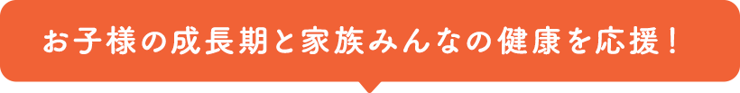 お子様の成長期と家族みんなの健康を応援！