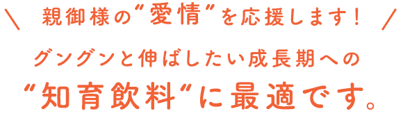 親御様の“愛情”を応援します！グングンと伸ばしたい成長期への“知育飲料“に最適です。