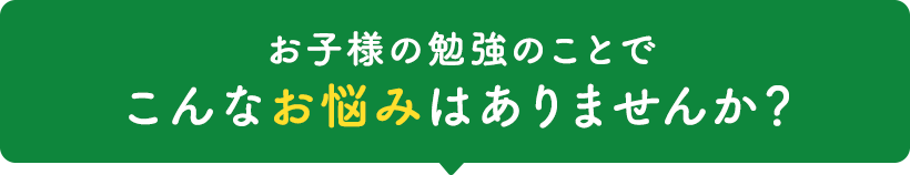 小学校高学年から中学・高校生のお子様がいる お父さん・お母さん お子様の勉強のことでこんなお悩みはありませんか？