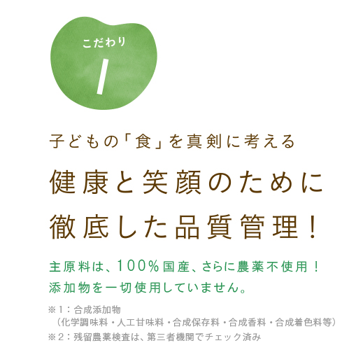 子どもの「食」を真剣に考える　健康と笑顔のために徹底した品質管理！　主原料は、100％国産、さらに農薬不使用！五大添加物を一切使用していません。