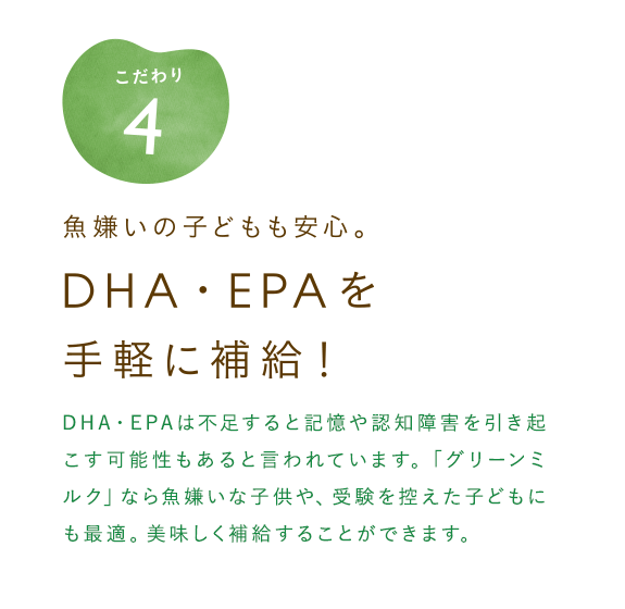 魚嫌いの子どもも安心。DHA・EPAを手軽に補給！　血液サラサラ効果として有名なDHA・EPA。不足すると記憶や認知障害を引き起こす可能性もあると言われています。「グリーンミルク」なら魚嫌いな子供や、受験を控えた子どもにも最適。美味しく補給することができます。