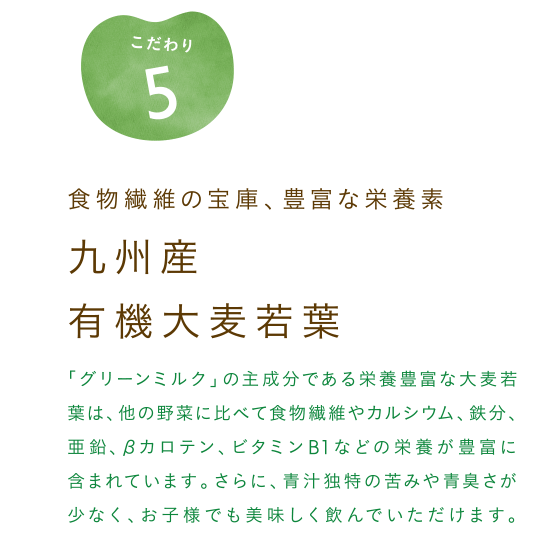 食物繊維の宝庫、豊富な栄養素、九州産有機大麦若葉 「グリーンミルク」の主成分である栄養豊富な大麦若葉は、他の野菜に比べて食物繊維やカルシウム、鉄分、亜鉛、βカロテン、ビタミンB1などの栄養が豊富に含まれています。さらに、青汁独特の苦味や青臭さが少なく、お子様でも美味しく飲んで頂けます。