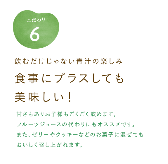 飲むだけじゃない青汁の楽しみ　食事にプラスしても美味しい！甘さもありお子様もごくごく飲めます。フルーツジュースの代わりにもオススメです。また、ゼリーやクッキーなどのお菓子に混ぜてもおいしく召し上がれます。