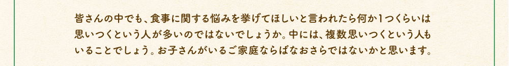 皆さんの中でも、食事に関する悩みを挙げてほしいと言われたら何か1つくらいは思いつくという人が多いのではないでしょうか。中には、複数思いつくという人もいることでしょう。お子さんがいるご家庭ならばなおさらではないかと思います。