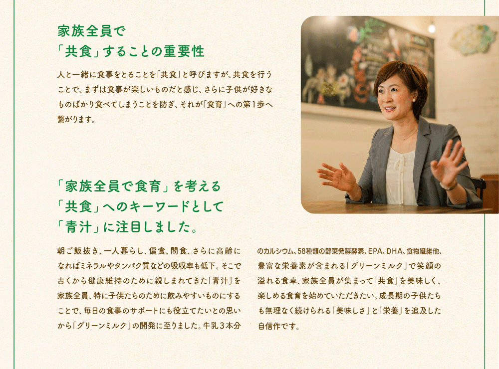 家族全員で「共食」することの重要性　人と一緒に食事を取ることを「共食」と呼びますが、共食を行うことで、まずは食事が楽しいものだと感じ、さらに子供が好きなものばかり食べてしまうことを防ぎ、それが「食育」への第一歩へ繋がります。「家族全員で食育」を考える「共食」へのキーワードとして「青汁」に注目しました。朝ご飯抜き、一人暮らし、偏食、間食、さらに高齢になればミネラルやタンパク質などの吸収率も低下。そこで古くから健康維持のために飲みやすいものにすることで、毎日の食事のサポートにも役立てたいとの思いから「グリーンミルク」の開発に至りました。牛乳3本分のカルシウム、58種類の野菜発酵酵素、EPA、DHA、食物繊維他、豊富な栄養素が含まれる「グリーンミルク」で笑顔の溢れる食卓、家族全員が集まって「共食」を美味しく、楽しめる食育を始めていただきたい。成長期の子供たちも無理なく続けられる「美味しさ」と「栄養」を追求した自信作です。