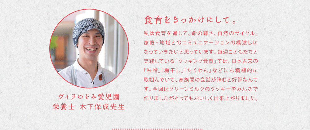 食育をきっかけにして。私は食育を通して。命の尊さ、自然のサイクル、家庭・地域へのコミュニケーションの橋渡しになっていきたいと思っています。毎週こどもたちと実践している「クッキング食育」では、日本古来の「味噌」「梅干し」「たくわん」などにも積極的に取り組んでいて、家族間の会話が弾むと好評なんです。今回はグリーンミルクのクッキーみんなで作りましたがとってもおいしく出来上がりました。