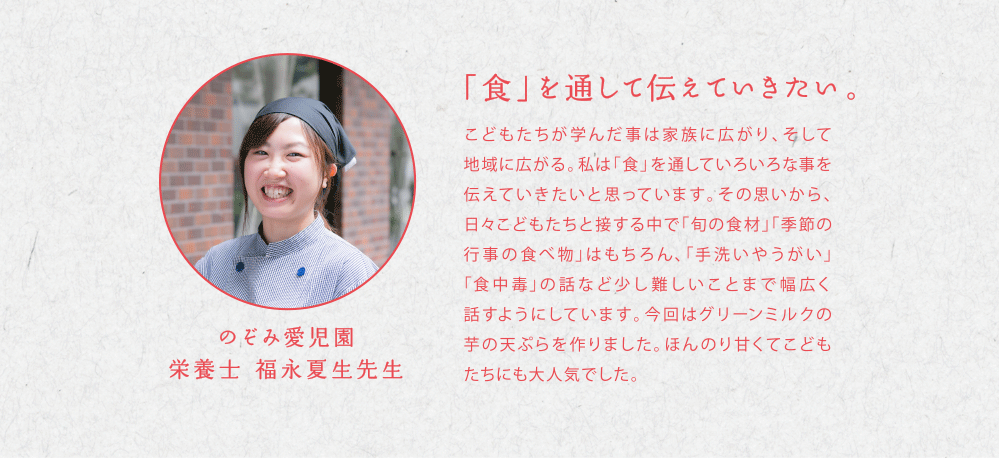 「食」を通して伝えていきたい。こどもたちが学んだ事は家族に広がり、そして地域に広がる。私は「食」を通していろいろな事を伝えていきたいと思っています。その思いから、日々こどもたちと接する中で「旬の食材」「季節の行事の食べ物」はもちろん、「手洗いやうがい」「食中毒」の話など少し難しいことまで幅広く話すようにしています。今回はグリーンミルクの芋の天ぷらを作りました。ほんのり甘くてこどもたちにも大人気でした。