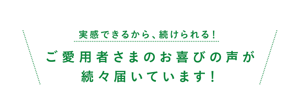 実感できるから、続けられる！愛用者さまのお喜びの声が続々届いています！