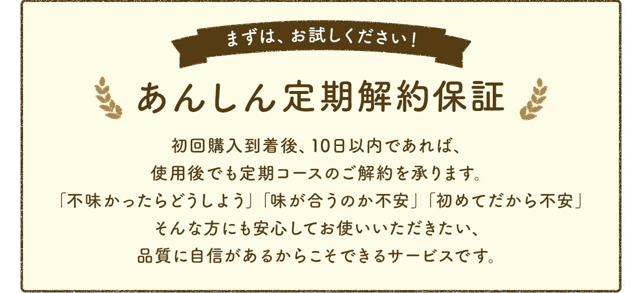 あんしん定期解約保証 初回購入到着後、10日以内であれば、使用後でも定期コースのご解約を承ります。「不味かったどうしよう」「味が合うのか不安」「初めてだから不安」そんな方にも安心してお使いいただきたい、品質に自信があるからこそできるサービスです。