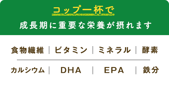 コップ一杯で成長期に重要な栄養が摂れます 食物繊維｜ビタミン｜ミネラル｜酵素｜カルシウム｜DHA｜EPA｜鉄分