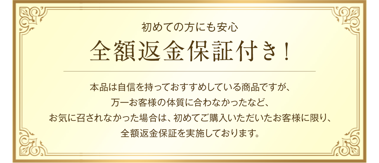 初めての方にも安心 全額返金保証付き！本品は自信を持っておすすめしている商品ですが、万一お客様の体質に合わなかったなど、お気に召されなかった場合は、初めてご購入いただいたお客様に限り、全額返金保証を実施しております。