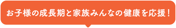 お子様の成長期と家族みんなの健康を応援！