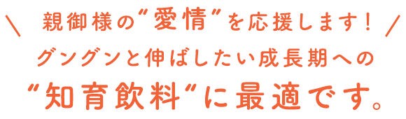 親御様の“愛情”を応援します！グングンと伸ばしたい成長期への“知育飲料“に最適です。