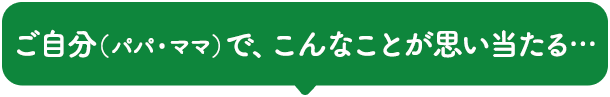 ご自分（パパ・ママ）で、こんなことが思い当たる…