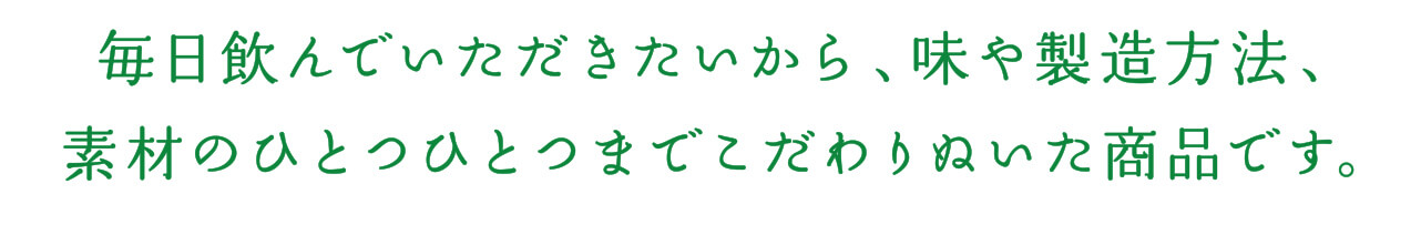 毎日飲んでいただきたいから、味や製造方法、素材のひとつひとつまでこだわりぬいた商品です。