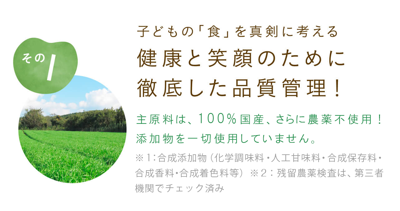 子どもの「食」を真剣に考える 健康と笑顔のために徹底した品質管理！主原料は、100％国産、さらに農薬不使用！五大添加物を一切使用していません。