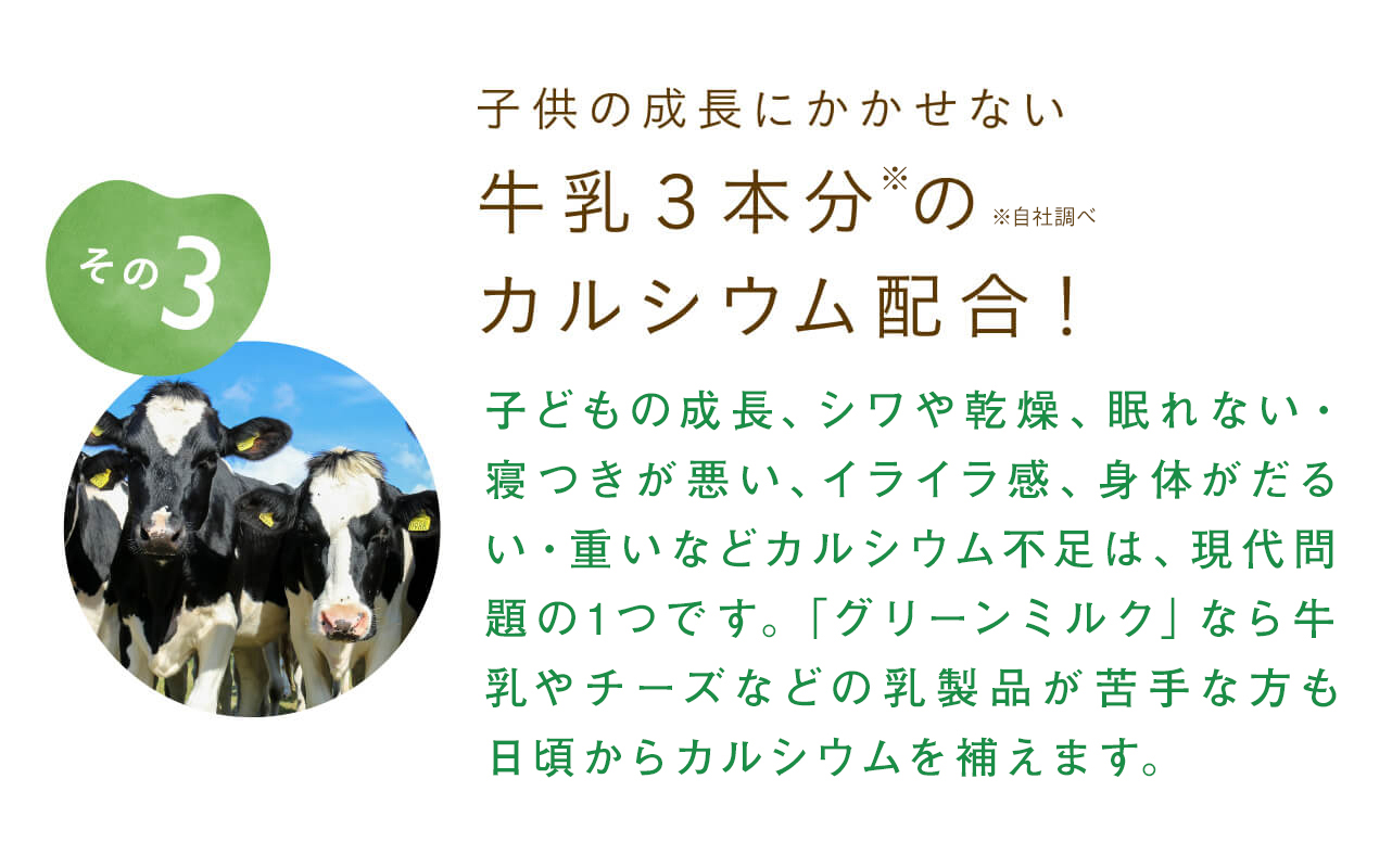 子供の成長にかかせない牛乳３本分のカルシウム配合！子どもの成長、シワや乾燥、眠れない・寝つきが悪い、イライラ感、身体がだるい・重いなどカルシウム不足は、現代問題の1つです。「グリーンミルク」なら牛乳やチーズなどの乳製品が苦手な方も日頃からカルシウムを補えます。