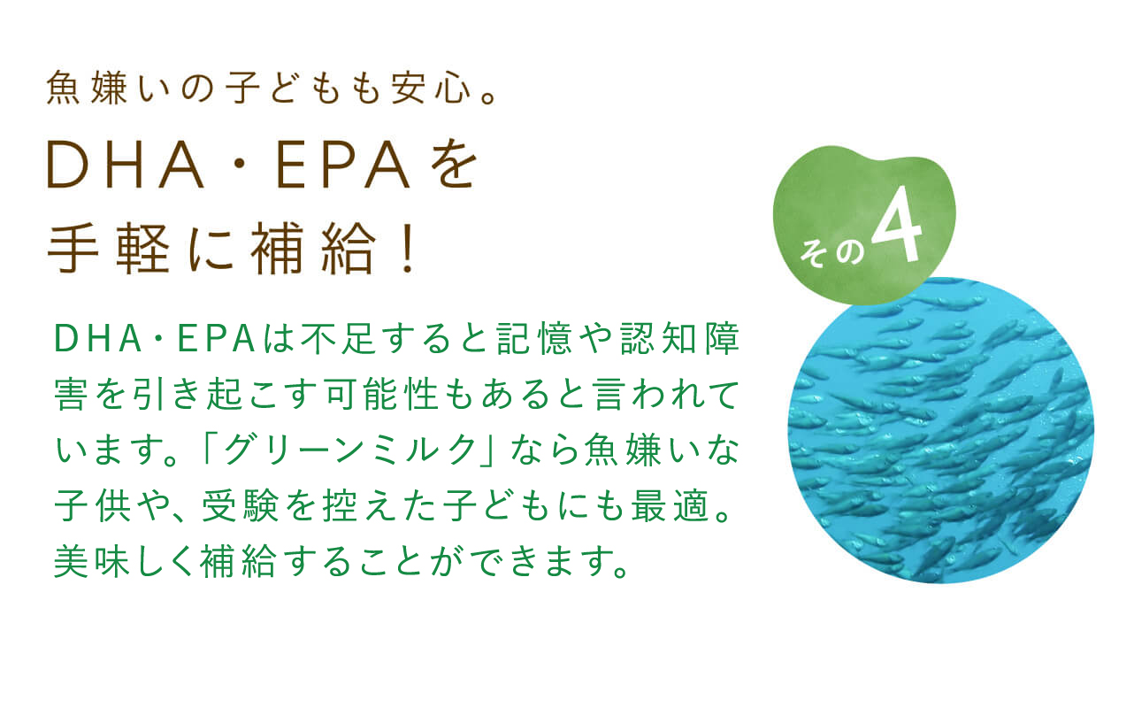 魚嫌いの子どもも安心。DHA・EPAを手軽に補給！血液サラサラ効果として有名なDHA・EPA。不足すると記憶や認知障害を引き起こす可能性もあると言われています。「グリーンミルク」なら魚嫌いな子供や、受験を控えた子どもにも最適。美味しく補給することができます。