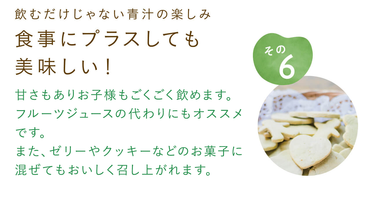 飲むだけじゃない青汁の楽しみ 食事にプラスしても美味しい！甘さもありお子様もごくごく飲めます。フルーツジュースの代わりにもオススメです。また、ゼリーやクッキーなどのお菓子に混ぜてもおいしく召し上がれます。