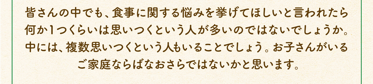 皆さんの中でも、食事に関する悩みを挙げてほしいと言われたら何か1つくらいは思いつくという人が多いのではないでしょうか。中には、複数思いつくという人もいることでしょう。お子さんがいるご家庭ならばなおさらではないかと思います。