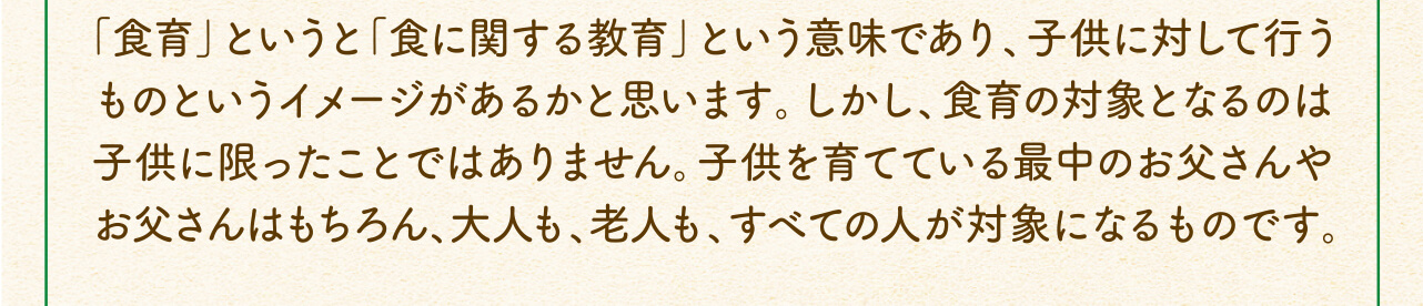 「食育」というと「食に関する教育」という意味であり、子供に対して行うものというイメージがあるかと思います。しかし、食育の対象となるのは子供に限ったことではありません。子供を育てている最中のお父さんやお父さんはもちろん、大人も、老人も、すべての人が対象になるものです。