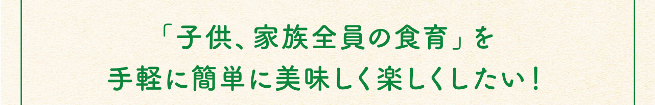 「子供、家族全員の食育」を手軽に簡単に美味しく楽しくしたい！