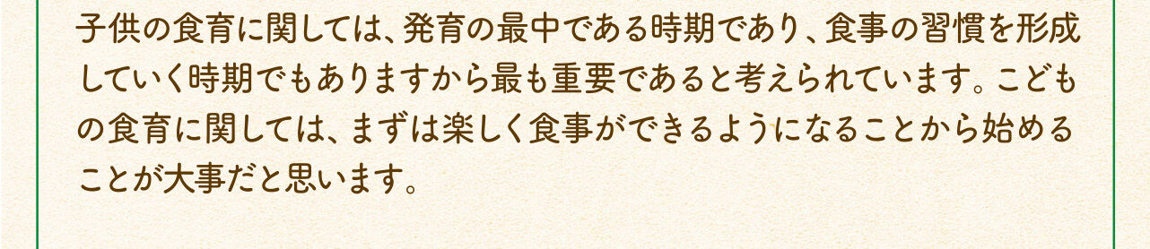 子供の食育に関しては、発育の最中である時期であり、食事の習慣を形成していく時期でもありますから最も重要であると考えられています。こどもの食育に関しては、まずは楽しく食事ができるようになることから始めることが大事だと思います。