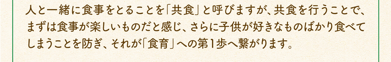 人と一緒に食事をとることを「共食」と呼びますが、共食を行うことで、まずは食事が楽しいものだと感じ、さらに子供が好きなものばかり食べてしまうことを防ぎ、それが「食育」への第１歩へ繋がります。