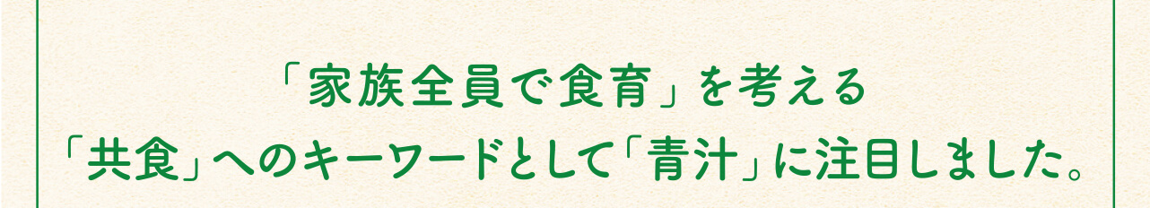「家族全員で食育」を考える「共食」へのキーワードとして「青汁」に注目しました。