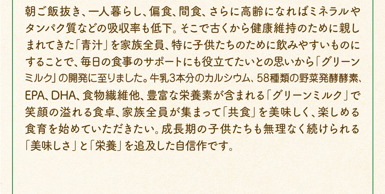 朝ご飯抜き、一人暮らし、偏食、間食、さらに高齢になればミネラルやタンパク質などの吸収率も低下。そこで古くから健康維持のために親しまれてきた「青汁」を家族全員、特に子供たちのために飲みやすいものにすることで、毎日の食事のサポートにも役立てたいとの思いから「グリーンミルク」の開発に至りました。牛乳3本分のカルシウム、58種類の野菜発酵酵素、EPA、DHA、食物繊維他、豊富な栄養素が含まれる「グリーンミルク」で笑顔の溢れる食卓、家族全員が集まって「共食」を美味しく、楽しめる食育を始めていただきたい。成長期の子供たちも無理なく続けられる「美味しさ」と「栄養」を追及した自信作です。