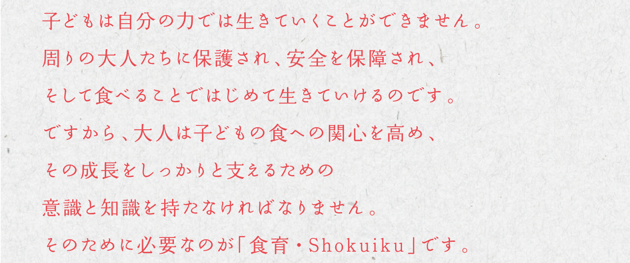 子どもは自分の力では生きていくことができません。周りの大人たちに保護され、安全を保障され、そして食べることではじめて生きていけるのです。ですから、大人は子どもの食への関心を高め、その成長をしっかりと支えるための意識と知識を持たなければなりません。そのために必要なのが「食育・Shokuiku」です。