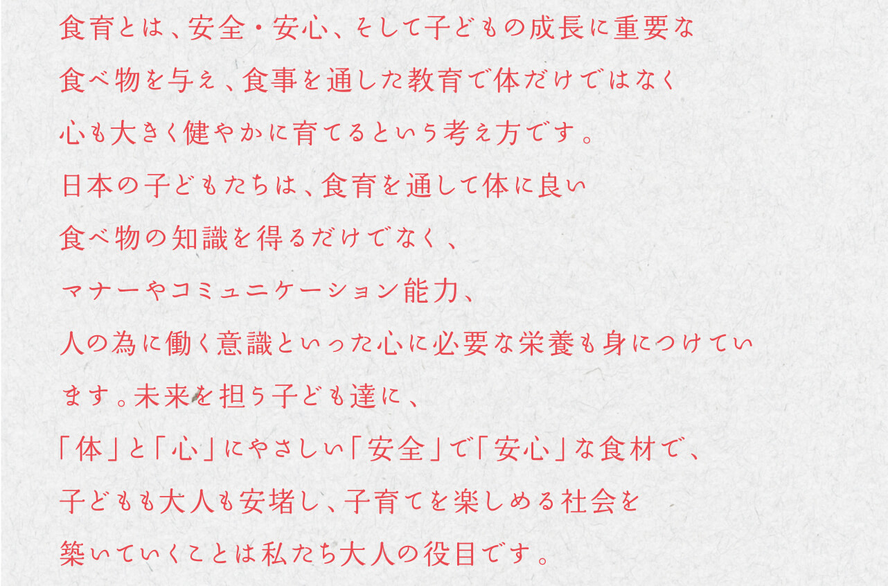 食育とは、安全・安心、そして子どもの成長に重要な食べ物を与え、食事を通した教育で体だけではなく心も大きく健やかに育てるという考え方です。日本の子どもたちは、食育を通して体に良い食べ物の知識を得るだけでなく、マナーやコミュニケーション能力、人の為に働く意識といった心に必要な栄養も身につけています。未来を担う子ども達に、「体」と「心」にやさしい「安全」で「安心」な食材で、子どもも大人も安堵し、子育てを楽しめる社会を築いていくことは私たち大人の役目です。